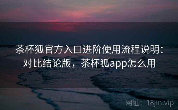 茶杯狐官方入口进阶使用流程说明：对比结论版，茶杯狐app怎么用