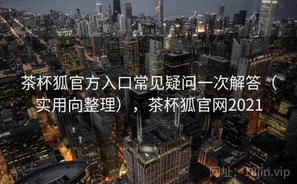 茶杯狐官方入口常见疑问一次解答（实用向整理），茶杯狐官网2021