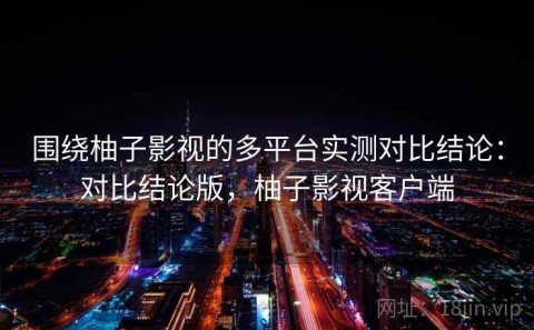 围绕柚子影视的多平台实测对比结论：对比结论版，柚子影视客户端