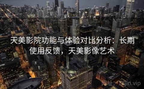 天美影院功能与体验对比分析：长期使用反馈，天美影像艺术