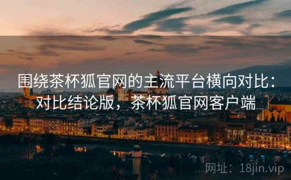 围绕茶杯狐官网的主流平台横向对比：对比结论版，茶杯狐官网客户端