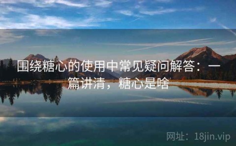 围绕糖心的使用中常见疑问解答：一篇讲清，糖心是啥