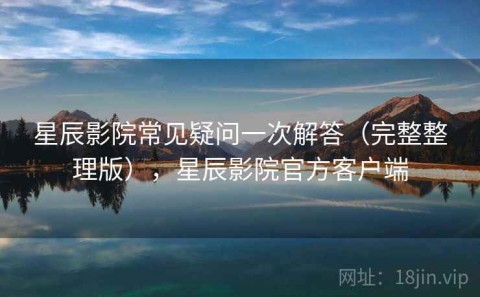星辰影院常见疑问一次解答（完整整理版），星辰影院官方客户端