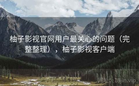 柚子影视官网用户最关心的问题（完整整理），柚子影视客户端