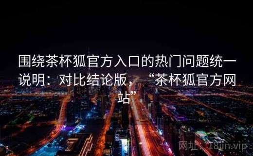 围绕茶杯狐官方入口的热门问题统一说明：对比结论版，“茶杯狐官方网站”