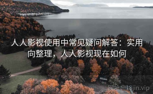 人人影视使用中常见疑问解答：实用向整理，人人影视现在如何