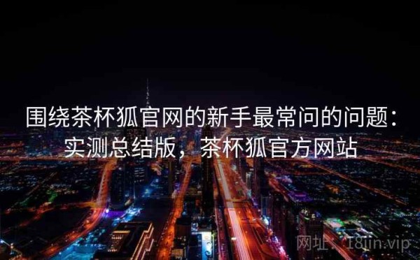 围绕茶杯狐官网的新手最常问的问题：实测总结版，茶杯狐官方网站