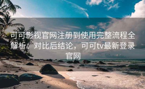 可可影视官网注册到使用完整流程全解析：对比后结论，可可tv最新登录官网