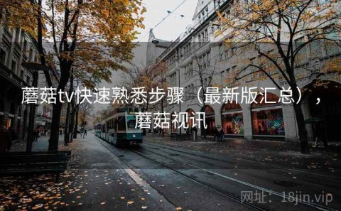 蘑菇tv快速熟悉步骤（最新版汇总），蘑菇视讯