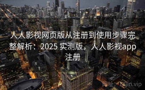 人人影视网页版从注册到使用步骤完整解析：2025 实测版，人人影视app注册