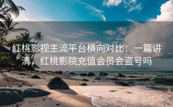 红桃影视主流平台横向对比：一篇讲清，红桃影院充值会员会盗号吗