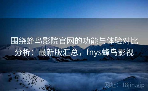 围绕蜂鸟影院官网的功能与体验对比分析：最新版汇总，fnys蜂鸟影视