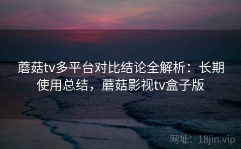 蘑菇tv多平台对比结论全解析：长期使用总结，蘑菇影视tv盒子版