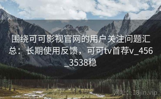 围绕可可影视官网的用户关注问题汇总：长期使用反馈，可可tv首荐v_456_3538稳