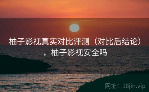 柚子影视真实对比评测（对比后结论），柚子影视安全吗