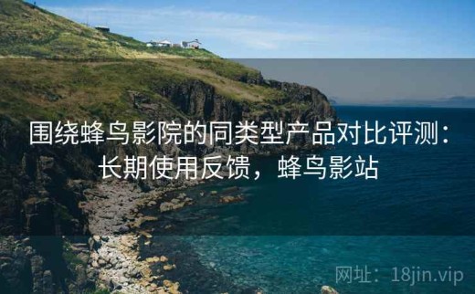 围绕蜂鸟影院的同类型产品对比评测：长期使用反馈，蜂鸟影站