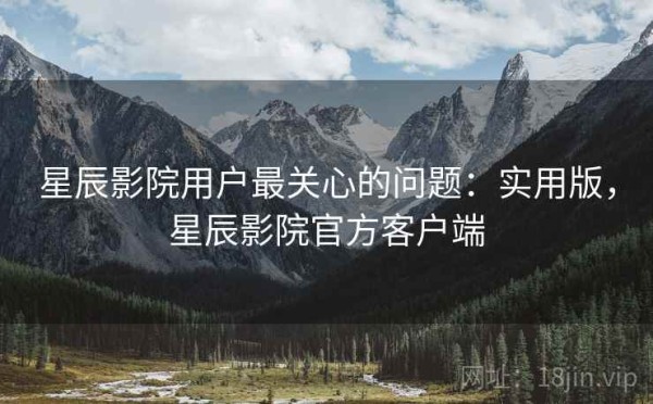 星辰影院用户最关心的问题：实用版，星辰影院官方客户端
