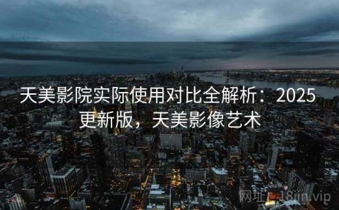 天美影院实际使用对比全解析：2025 更新版，天美影像艺术