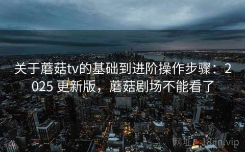 关于蘑菇tv的基础到进阶操作步骤：2025 更新版，蘑菇剧场不能看了