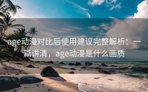 age动漫对比后使用建议完整解析：一篇讲清，age动漫是什么画质