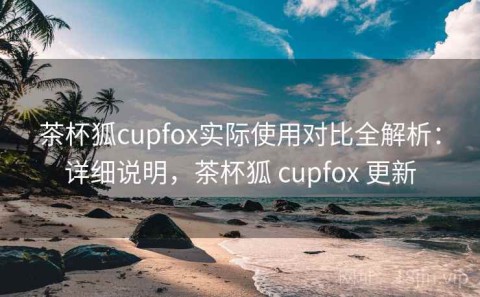 茶杯狐cupfox实际使用对比全解析：详细说明，茶杯狐 cupfox 更新