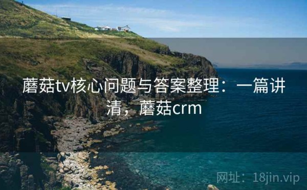 蘑菇tv核心问题与答案整理：一篇讲清，蘑菇crm