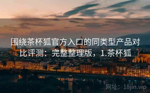 围绕茶杯狐官方入口的同类型产品对比评测：完整整理版，1.茶杯狐