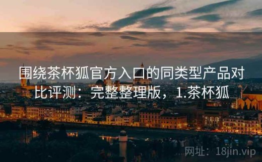 围绕茶杯狐官方入口的同类型产品对比评测：完整整理版，1.茶杯狐