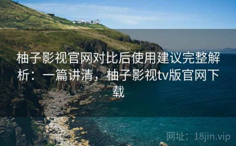 柚子影视官网对比后使用建议完整解析：一篇讲清，柚子影视tv版官网下载