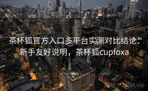 茶杯狐官方入口多平台实测对比结论：新手友好说明，茶杯狐cupfoxa