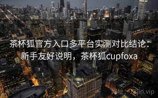 茶杯狐官方入口多平台实测对比结论：新手友好说明，茶杯狐cupfoxa