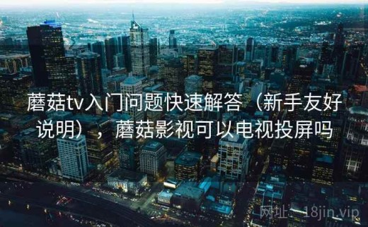 蘑菇tv入门问题快速解答（新手友好说明），蘑菇影视可以电视投屏吗