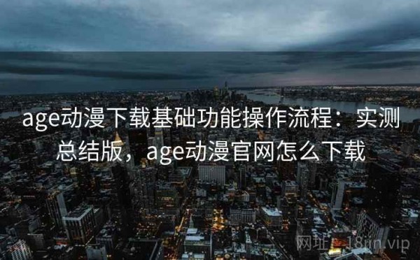 age动漫下载基础功能操作流程：实测总结版，age动漫官网怎么下载