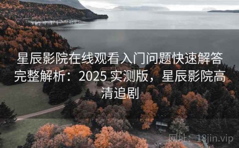 星辰影院在线观看入门问题快速解答完整解析：2025 实测版，星辰影院高清追剧