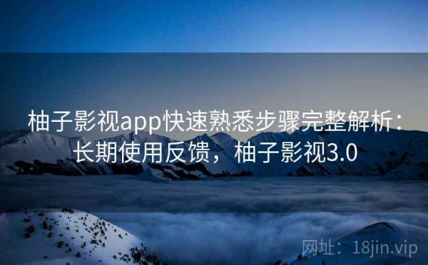 柚子影视app快速熟悉步骤完整解析：长期使用反馈，柚子影视3.0