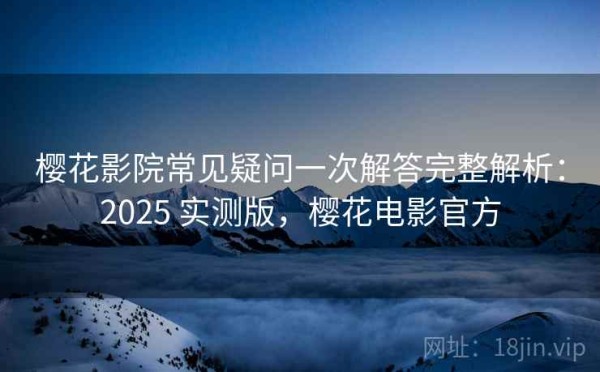 樱花影院常见疑问一次解答完整解析：2025 实测版，樱花电影官方