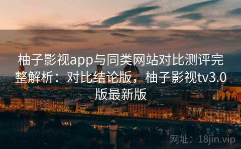 柚子影视app与同类网站对比测评完整解析：对比结论版，柚子影视tv3.0版最新版