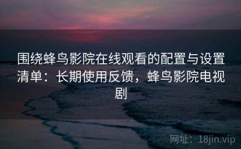 围绕蜂鸟影院在线观看的配置与设置清单：长期使用反馈，蜂鸟影院电视剧