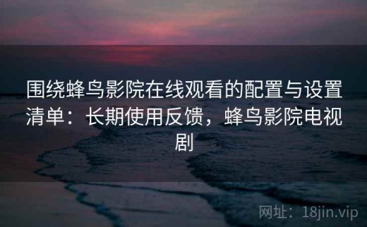 围绕蜂鸟影院在线观看的配置与设置清单：长期使用反馈，蜂鸟影院电视剧