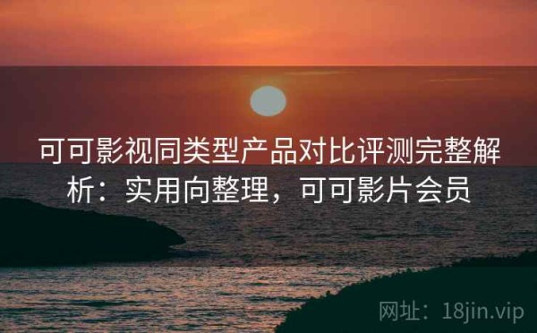可可影视同类型产品对比评测完整解析：实用向整理，可可影片会员