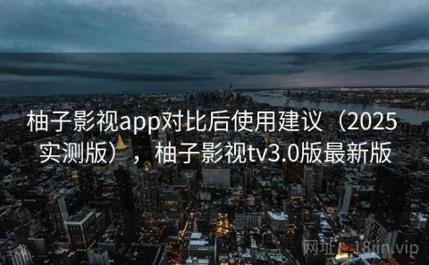 柚子影视app对比后使用建议（2025 实测版），柚子影视tv3.0版最新版