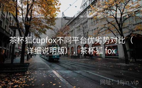 茶杯狐cupfox不同平台优劣势对比（详细说明版），茶杯狐 fox