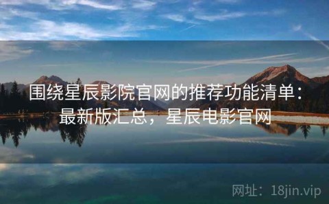 围绕星辰影院官网的推荐功能清单：最新版汇总，星辰电影官网