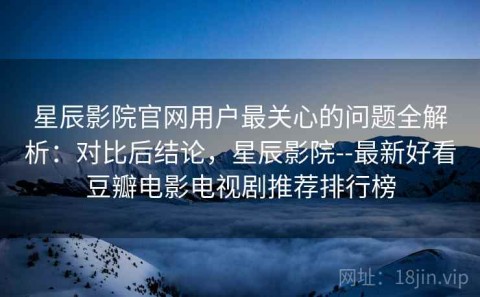 星辰影院官网用户最关心的问题全解析：对比后结论，星辰影院--最新好看豆瓣电影电视剧推荐排行榜
