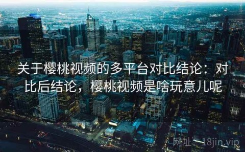 关于樱桃视频的多平台对比结论：对比后结论，樱桃视频是啥玩意儿呢
