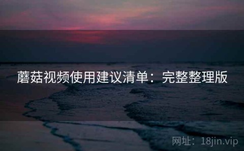 蘑菇视频使用建议清单：完整整理版