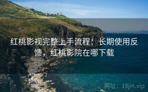 红桃影视完整上手流程：长期使用反馈，红桃影院在哪下载