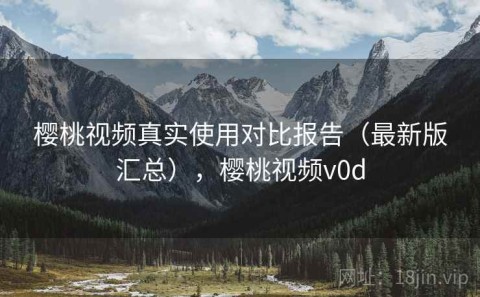樱桃视频真实使用对比报告（最新版汇总），樱桃视频v0d