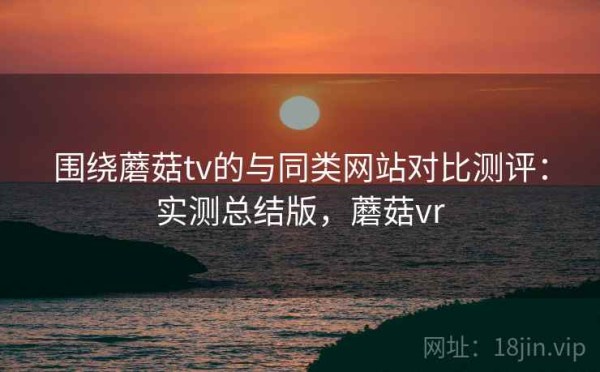 围绕蘑菇tv的与同类网站对比测评：实测总结版，蘑菇vr
