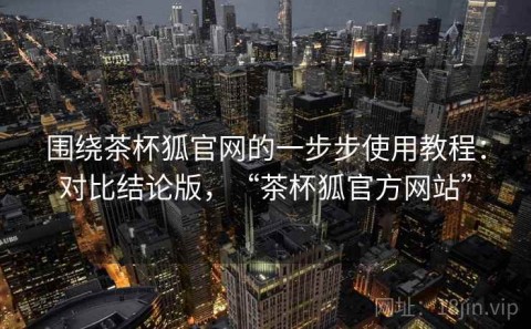 围绕茶杯狐官网的一步步使用教程：对比结论版，“茶杯狐官方网站”